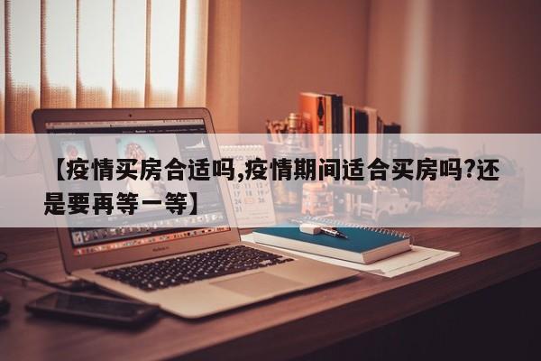 【疫情买房合适吗,疫情期间适合买房吗?还是要再等一等】