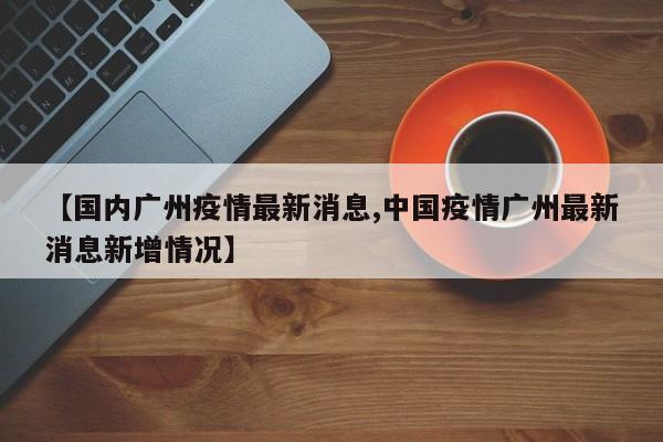 【国内广州疫情最新消息,中国疫情广州最新消息新增情况】