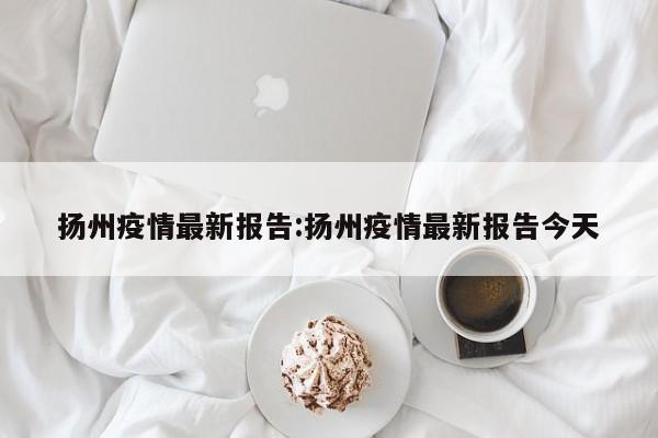 扬州疫情最新报告:扬州疫情最新报告今天