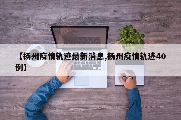 【扬州疫情轨迹最新消息,扬州疫情轨迹40例】