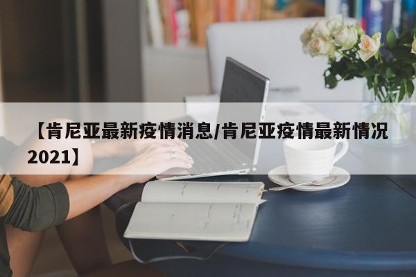 【肯尼亚最新疫情消息/肯尼亚疫情最新情况2021】