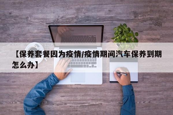 【保养套餐因为疫情/疫情期间汽车保养到期怎么办】