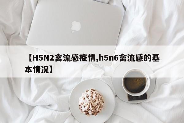 【H5N2禽流感疫情,h5n6禽流感的基本情况】