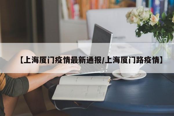 【上海厦门疫情最新通报/上海厦门路疫情】