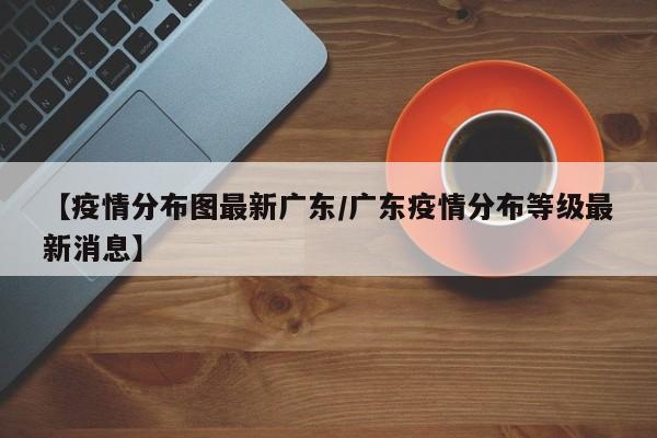 【疫情分布图最新广东/广东疫情分布等级最新消息】