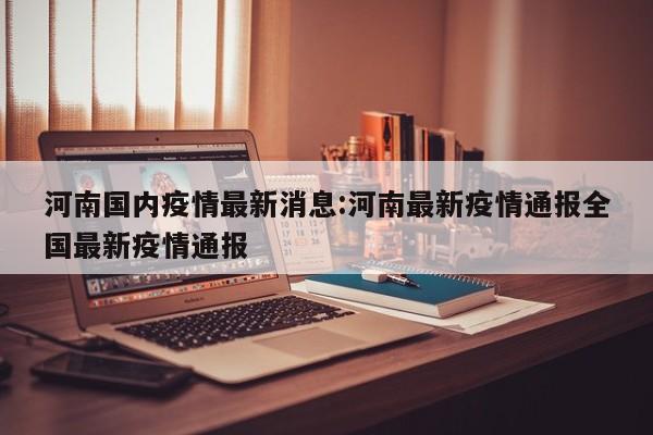 河南国内疫情最新消息:河南最新疫情通报全国最新疫情通报