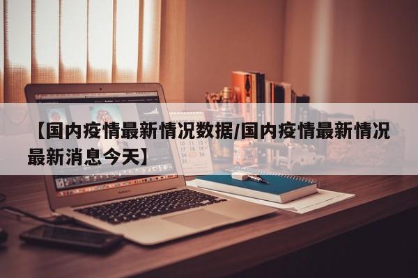【国内疫情最新情况数据/国内疫情最新情况最新消息今天】