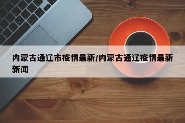 内蒙古通辽市疫情最新/内蒙古通辽疫情最新新闻