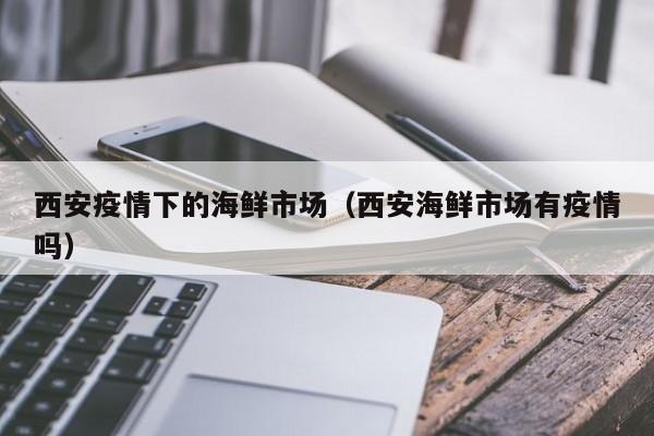 西安疫情下的海鲜市场（西安海鲜市场有疫情吗）