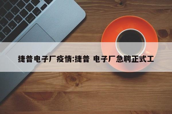 捷普电子厂疫情:捷普 电子厂急聘正式工