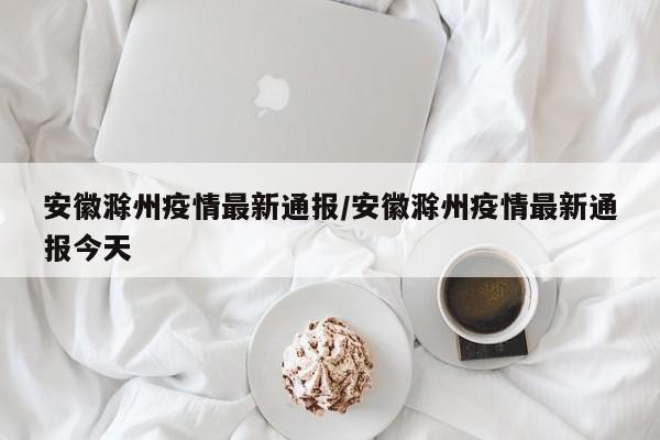 安徽滁州疫情最新通报/安徽滁州疫情最新通报今天