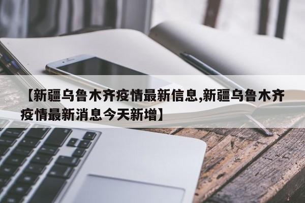 【新疆乌鲁木齐疫情最新信息,新疆乌鲁木齐疫情最新消息今天新增】