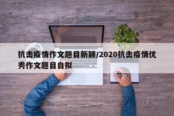 抗击疫情作文题目新颖/2020抗击疫情优秀作文题目自拟