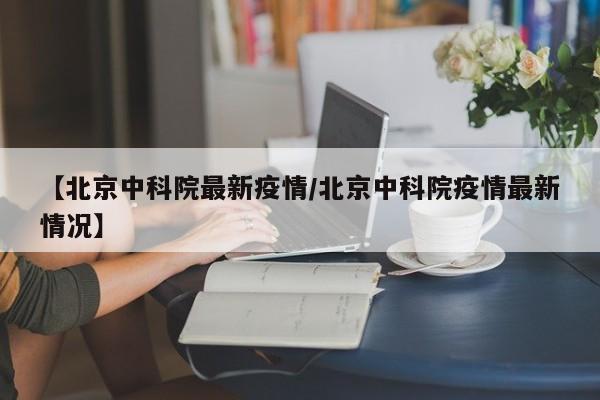 【北京中科院最新疫情/北京中科院疫情最新情况】