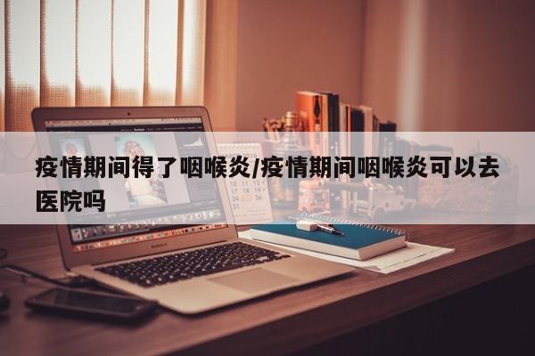 疫情期间得了咽喉炎/疫情期间咽喉炎可以去医院吗