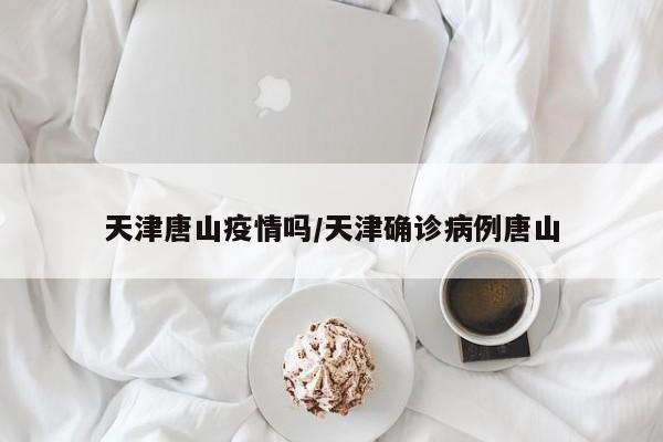 天津唐山疫情吗/天津确诊病例唐山