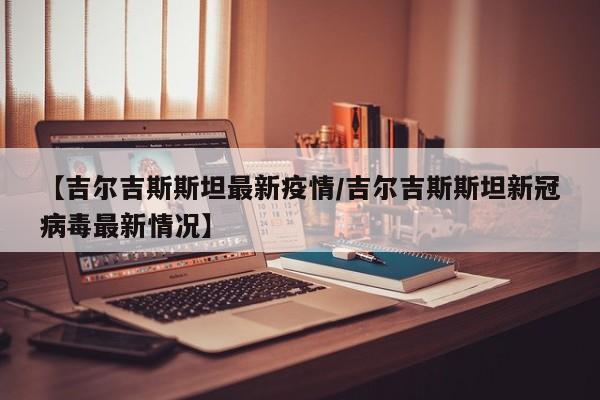 【吉尔吉斯斯坦最新疫情/吉尔吉斯斯坦新冠病毒最新情况】