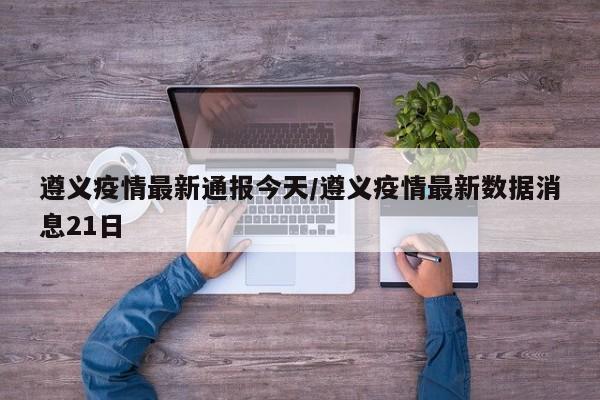 遵义疫情最新通报今天/遵义疫情最新数据消息21日