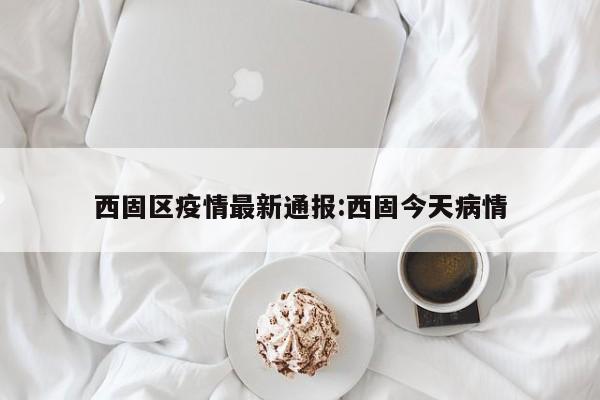 西固区疫情最新通报:西固今天病情