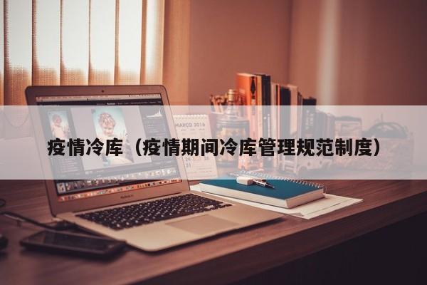 疫情冷库（疫情期间冷库管理规范制度）