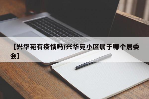 【兴华苑有疫情吗/兴华苑小区属于哪个居委会】
