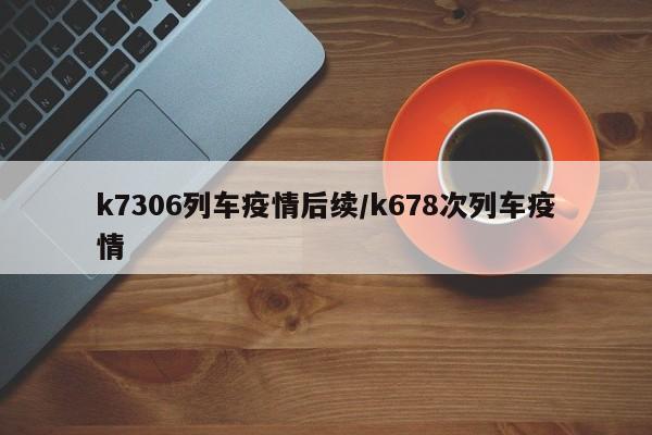 k7306列车疫情后续/k678次列车疫情