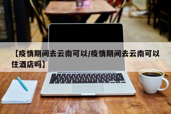 【疫情期间去云南可以/疫情期间去云南可以住酒店吗】