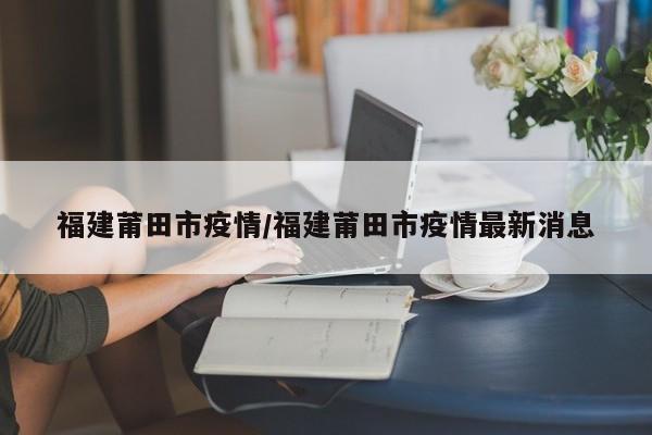 福建莆田市疫情/福建莆田市疫情最新消息