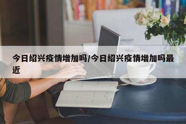 今日绍兴疫情增加吗/今日绍兴疫情增加吗最近