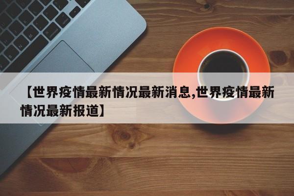 【世界疫情最新情况最新消息,世界疫情最新情况最新报道】