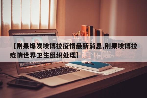【刚果爆发埃博拉疫情最新消息,刚果埃博拉疫情世界卫生组织处理】