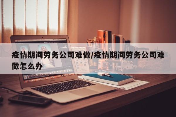 疫情期间劳务公司难做/疫情期间劳务公司难做怎么办