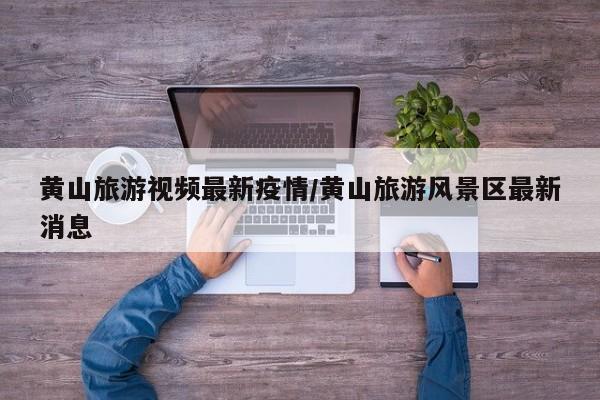黄山旅游视频最新疫情/黄山旅游风景区最新消息