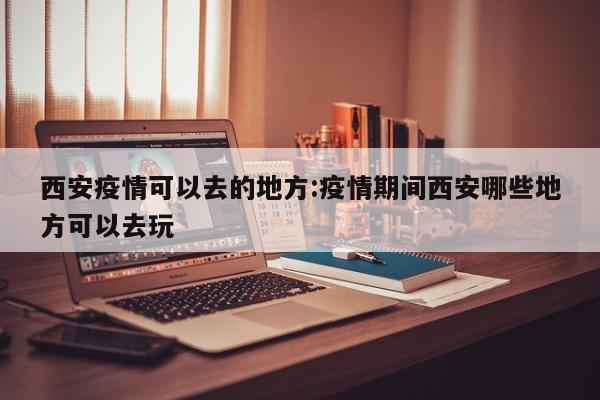 西安疫情可以去的地方:疫情期间西安哪些地方可以去玩